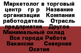 Маркетолог в торговый центр – гр/р › Название организации ­ Компания-работодатель › Отрасль предприятия ­ Другое › Минимальный оклад ­ 1 - Все города Работа » Вакансии   . Северная Осетия